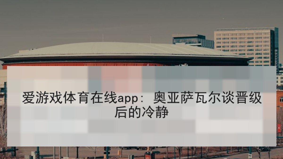 爱游戏体育在线app: 奥亚萨瓦尔谈晋级后的冷静 爱游戏体育在线app: 奥亚萨瓦尔谈晋级后的冷静