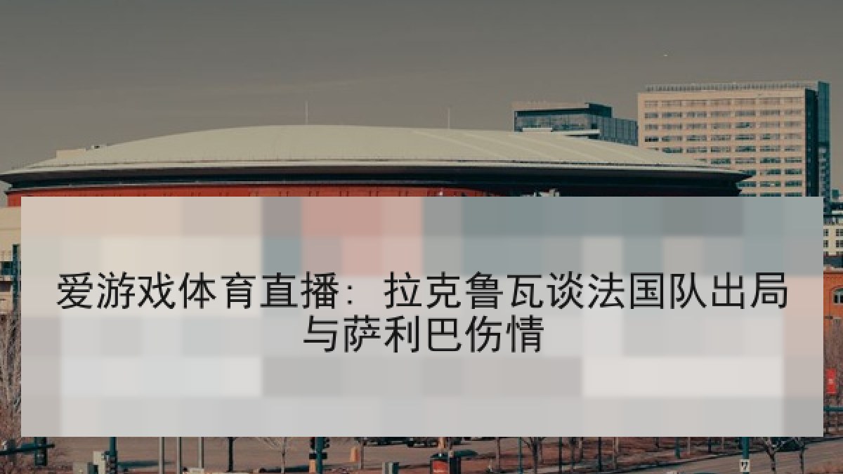 爱游戏体育直播: 拉克鲁瓦谈法国队出局与萨利巴伤情